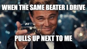 Leonardo DiCaprio "cheers" meme with text "when the same beater I drive pulls up next to me" relatable driving meme